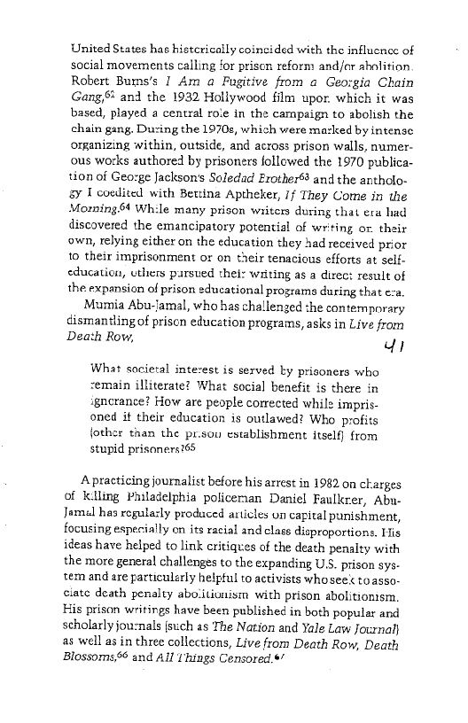 United States has histcrically coincided with the influence of
social movements calling for prison reform and/r abolition
Robert Bumns's I Am a Fugitive from a Geo:gia Chain
Gang, and the 1932 Hollywood film upor, which it was
based, played a central role in the campaign to abolish the
chain gang, During the 1970s, which were mazked by intense
omanizing within, outside, and across prison walls, numer-
ous works authored by prisoners followed the 1970 publica-
tion of Geo:ge Jackson's Soledad Erother® and the antholo-
ay I covdited with Bettina Aptheker, If They Come in the
Moming.64 While many prison writers during that era had
discovered the emancipatory potential of writing or. their
own, relying either on the education they had received prior
to their imprisonment or on their tenacious efforts at self-
education, uthers pursued thei: writing as a direct result of
the expansion of prison educational programs during that ea,
Mumia Abu-Jamal, who has challenged the contemporary
dismantling of prison education programs, asks in Live from
Death Row, di

What societal interest is sexved by prisoners who
remain illiterate? What social benefit is there in
igncrance? How are people corrected while impris-
oned if their education is outlawed? Who profits
fother than the pr.sou establishment itself} from
stupid prisoners?65

 

A practicing journalist before his arrest in 1982 on charges
of K:lling Philadelphia policeman Daniel Faulkner, Abu-
Jamal has regularly produced articles un capital punishment,
focusing especially on its racial and clase disproportions, His
ideas have helped to link critiques of the death penalty with
the more general challenges to the expanding US. prison sys-
tem and are particularly helpful to activists whosee< to asso-
ciate death penalty abolitiunism with prison abolitionism.
His prison writings have been published in both popular and
scholarly jou-nals (such as The Nation and Yale Law Journal}
as well as in three collections, Live from Death Row, Death
Blossoms, and All 1hings Censored.*’
